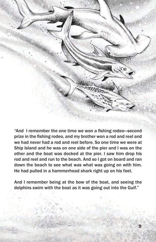 “And | remember the one time we won a fishing rodeo—second prize in the fishing rodeo, and my brother won a rod and reel and we had never had a rod and reel before. So one time we were at Ship Island and he was on one side of the pier and | was on the other and the boat was docked at the pier. | saw him drop his rod and reel and run to the beach. And so | got on board and ran down the beach to see what was what was going on with him. He had pulled in a hammerhead shark right up on his feet. And | remember being at the bow of the boat, and seeing the dolphins swim with the boat as it was going out into the Gulf.”